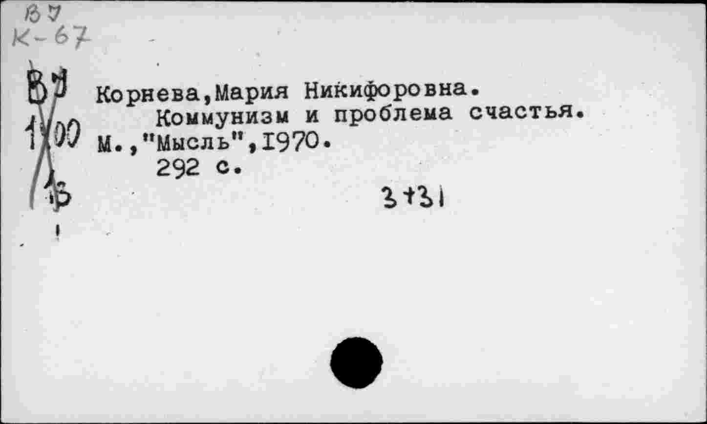 ﻿Р Корнева,Мария Никифоровна.
/ л	Коммунизм и проблема счастья.
,5«/ М.,’’Мысль”, 1970.
,	292 с.